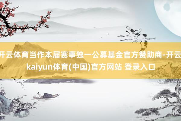 开云体育当作本届赛事独一公募基金官方赞助商-开云·kaiyun体育(中国)官方网站 登录入口