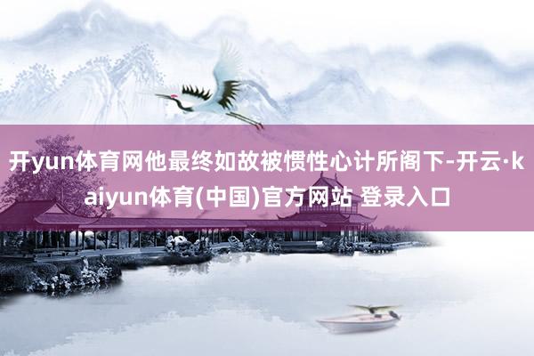 开yun体育网他最终如故被惯性心计所阁下-开云·kaiyun体育(中国)官方网站 登录入口
