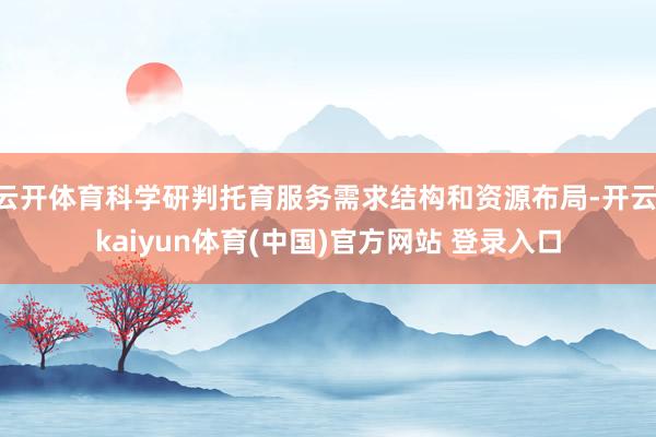 云开体育科学研判托育服务需求结构和资源布局-开云·kaiyun体育(中国)官方网站 登录入口