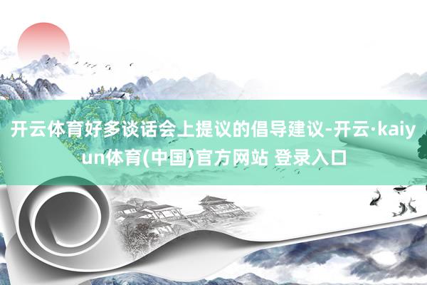 开云体育好多谈话会上提议的倡导建议-开云·kaiyun体育(中国)官方网站 登录入口