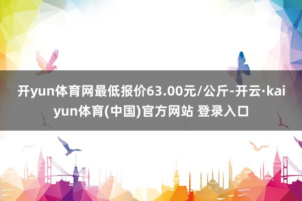开yun体育网最低报价63.00元/公斤-开云·kaiyun体育(中国)官方网站 登录入口