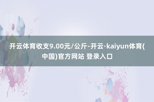 开云体育收支9.00元/公斤-开云·kaiyun体育(中国)官方网站 登录入口