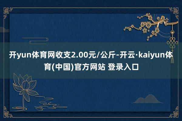 开yun体育网收支2.00元/公斤-开云·kaiyun体育(中国)官方网站 登录入口
