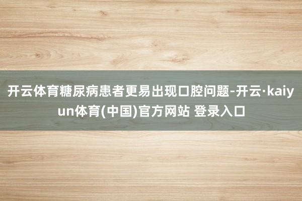 开云体育糖尿病患者更易出现口腔问题-开云·kaiyun体育(中国)官方网站 登录入口