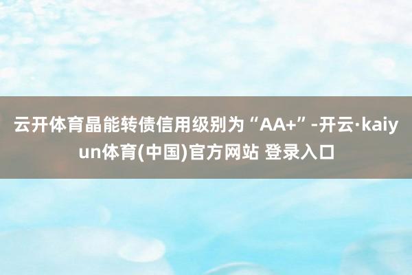 云开体育晶能转债信用级别为“AA+”-开云·kaiyun体育(中国)官方网站 登录入口
