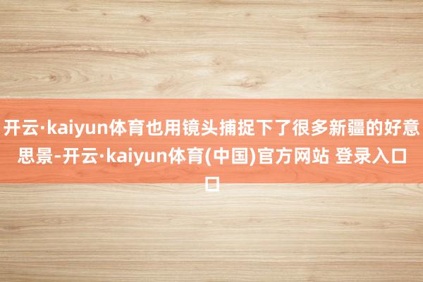 开云·kaiyun体育也用镜头捕捉下了很多新疆的好意思景-开云·kaiyun体育(中国)官方网站 登录入口