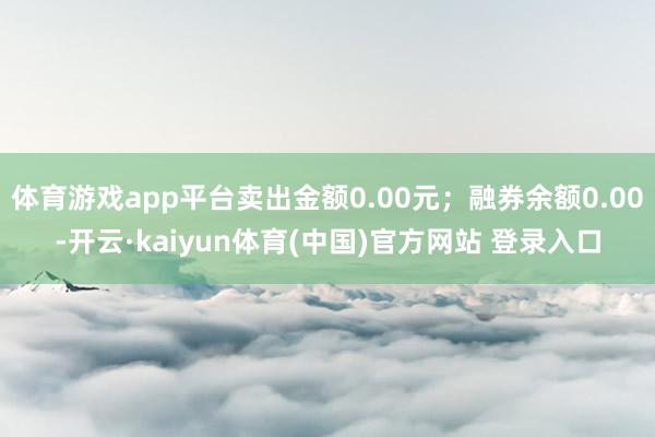 体育游戏app平台卖出金额0.00元;融券余额0.00-开云·kaiyun体育(中国)官方网站 登录入口