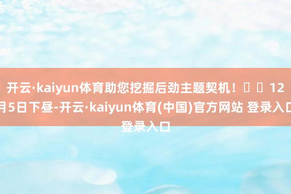 开云·kaiyun体育助您挖掘后劲主题契机！		12月5日下昼-开云·kaiyun体育(中国)官方网站 登录入口