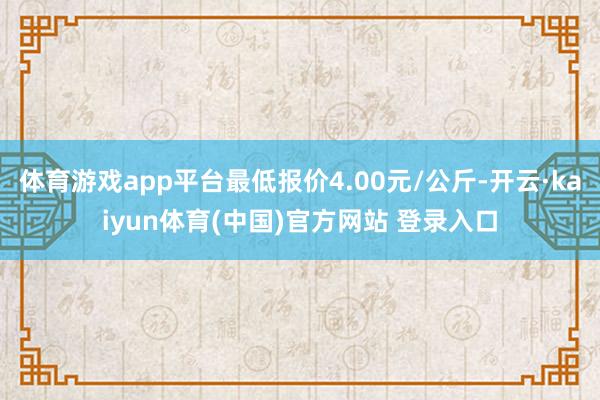 体育游戏app平台最低报价4.00元/公斤-开云·kaiyun体育(中国)官方网站 登录入口
