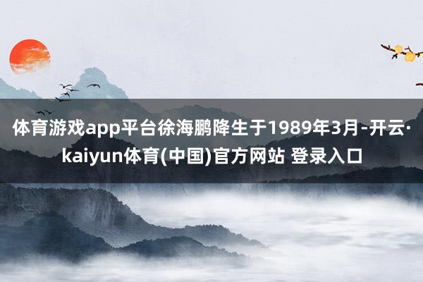 体育游戏app平台徐海鹏降生于1989年3月-开云·kaiyun体育(中国)官方网站 登录入口
