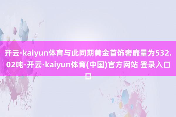 开云·kaiyun体育与此同期黄金首饰奢靡量为532.02吨-开云·kaiyun体育(中国)官方网站 登录入口