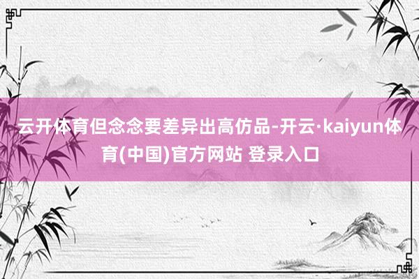 云开体育但念念要差异出高仿品-开云·kaiyun体育(中国)官方网站 登录入口