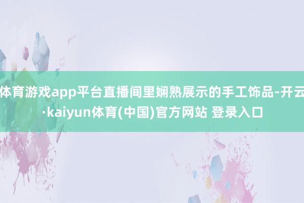 体育游戏app平台直播间里娴熟展示的手工饰品-开云·kaiyun体育(中国)官方网站 登录入口