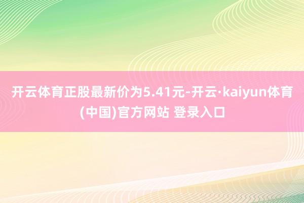 开云体育正股最新价为5.41元-开云·kaiyun体育(中国)官方网站 登录入口