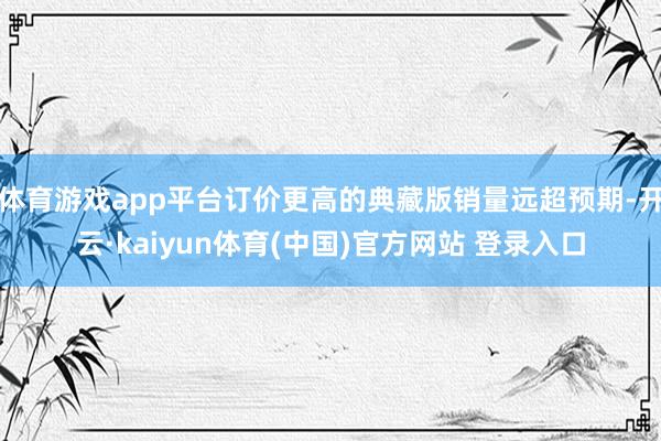 体育游戏app平台订价更高的典藏版销量远超预期-开云·kaiyun体育(中国)官方网站 登录入口