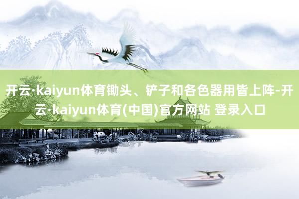 开云·kaiyun体育锄头、铲子和各色器用皆上阵-开云·kaiyun体育(中国)官方网站 登录入口