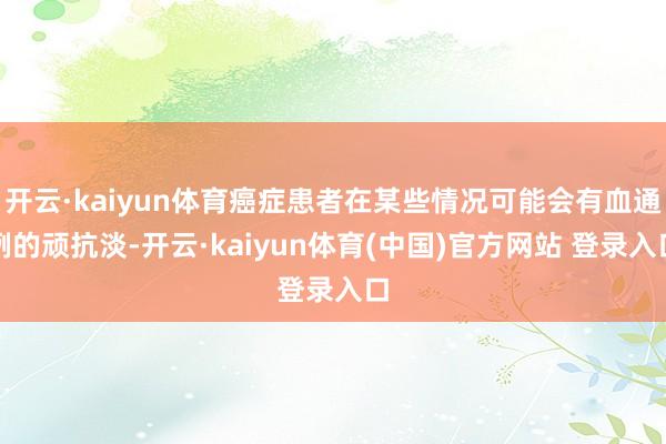 开云·kaiyun体育癌症患者在某些情况可能会有血通例的顽抗淡-开云·kaiyun体育(中国)官方网站 登录入口