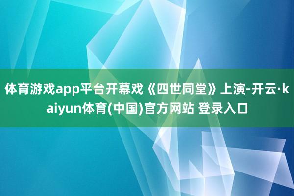 体育游戏app平台开幕戏《四世同堂》上演-开云·kaiyun体育(中国)官方网站 登录入口