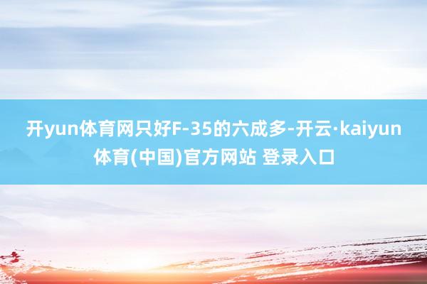 开yun体育网只好F-35的六成多-开云·kaiyun体育(中国)官方网站 登录入口