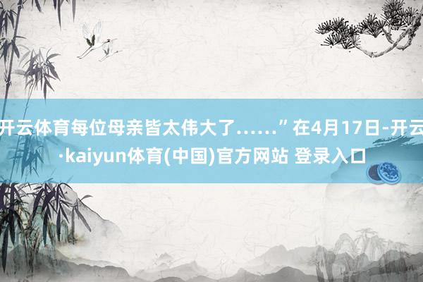 开云体育每位母亲皆太伟大了……”在4月17日-开云·kaiyun体育(中国)官方网站 登录入口