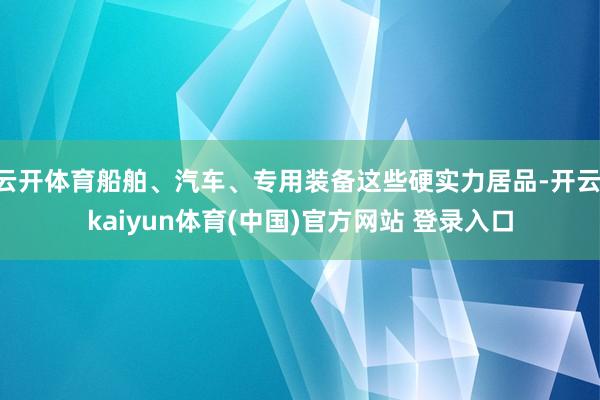 云开体育船舶、汽车、专用装备这些硬实力居品-开云·kaiyun体育(中国)官方网站 登录入口