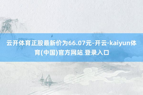 云开体育正股最新价为66.07元-开云·kaiyun体育(中国)官方网站 登录入口