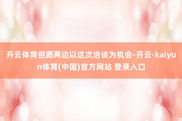 开云体育但愿两边以这次洽谈为机会-开云·kaiyun体育(中国)官方网站 登录入口