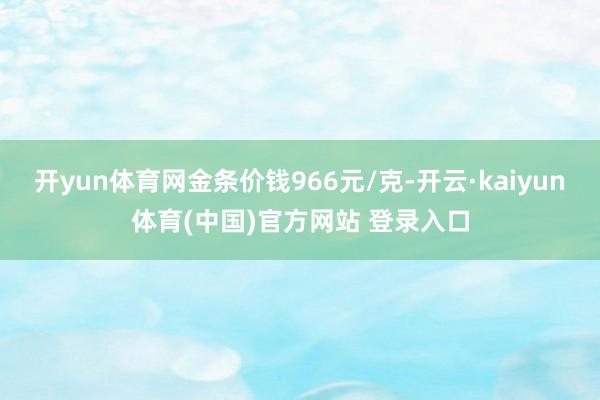 开yun体育网金条价钱966元/克-开云·kaiyun体育(中国)官方网站 登录入口