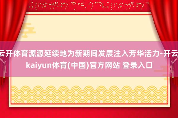 云开体育源源延续地为新期间发展注入芳华活力-开云·kaiyun体育(中国)官方网站 登录入口