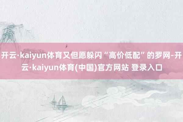 开云·kaiyun体育又但愿躲闪“高价低配”的罗网-开云·kaiyun体育(中国)官方网站 登录入口