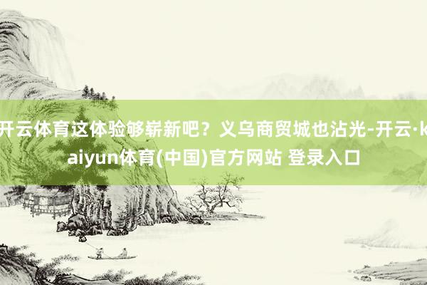 开云体育这体验够崭新吧？义乌商贸城也沾光-开云·kaiyun体育(中国)官方网站 登录入口
