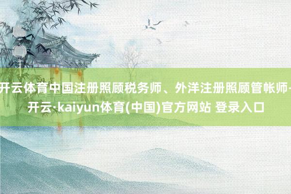 开云体育中国注册照顾税务师、外洋注册照顾管帐师-开云·kaiyun体育(中国)官方网站 登录入口
