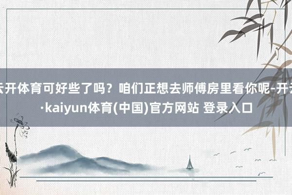 云开体育可好些了吗？咱们正想去师傅房里看你呢-开云·kaiyun体育(中国)官方网站 登录入口