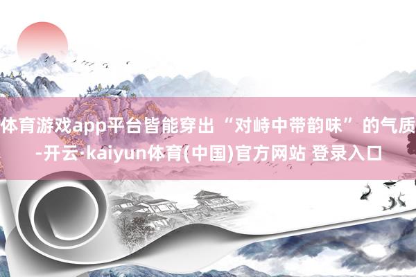 体育游戏app平台皆能穿出 “对峙中带韵味” 的气质-开云·kaiyun体育(中国)官方网站 登录入口