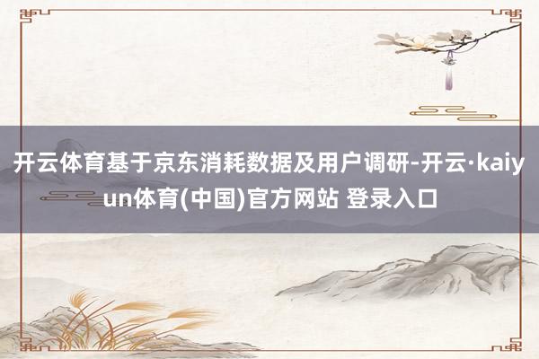 开云体育基于京东消耗数据及用户调研-开云·kaiyun体育(中国)官方网站 登录入口