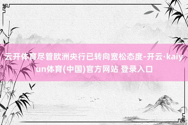 云开体育尽管欧洲央行已转向宽松态度-开云·kaiyun体育(中国)官方网站 登录入口