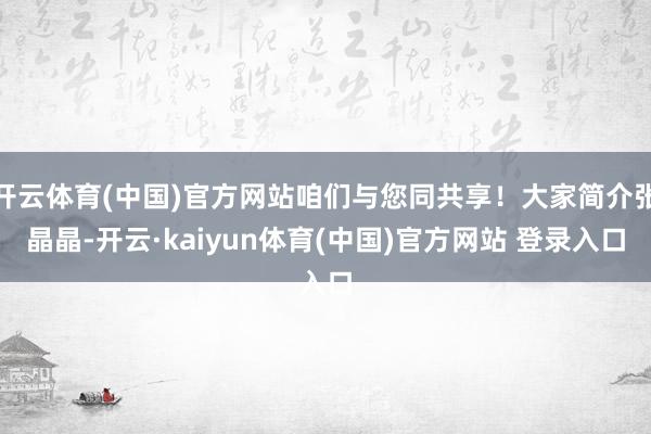 开云体育(中国)官方网站咱们与您同共享！大家简介张晶晶-开云·kaiyun体育(中国)官方网站 登录入口