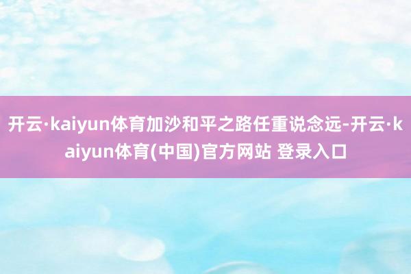开云·kaiyun体育加沙和平之路任重说念远-开云·kaiyun体育(中国)官方网站 登录入口